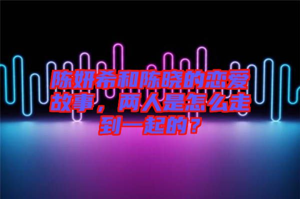 陳妍希和陳曉的戀愛故事，兩人是怎么走到一起的？