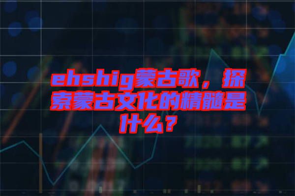 ehshig蒙古歌，探索蒙古文化的精髓是什么？