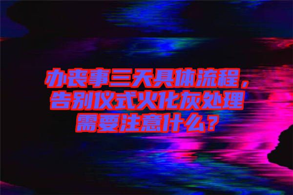 辦喪事三天具體流程，告別儀式火化灰處理需要注意什么？