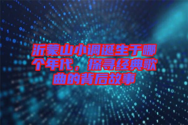 沂蒙山小調(diào)誕生于哪個(gè)年代，探尋經(jīng)典歌曲的背后故事