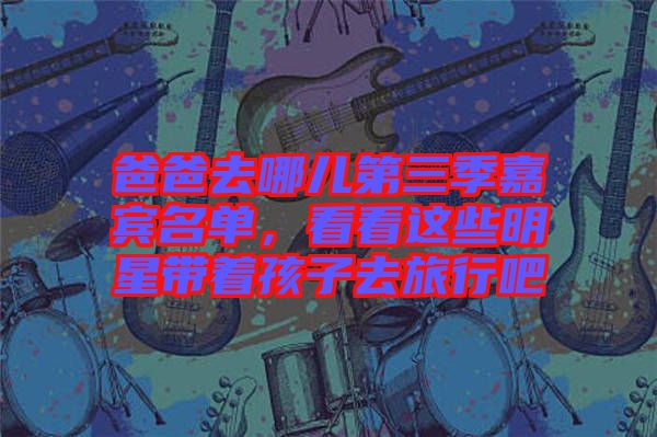 爸爸去哪兒第三季嘉賓名單，看看這些明星帶著孩子去旅行吧