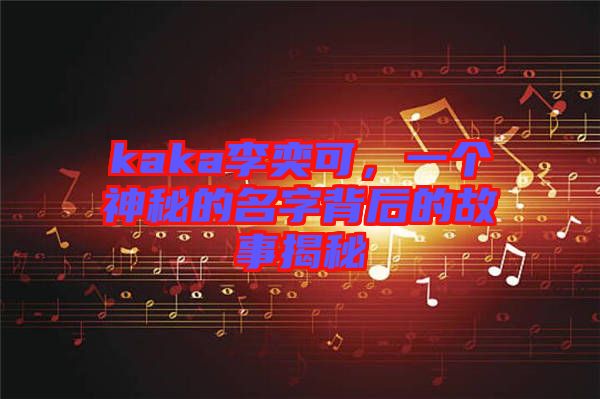 kaka李奕可，一個神秘的名字背后的故事揭秘