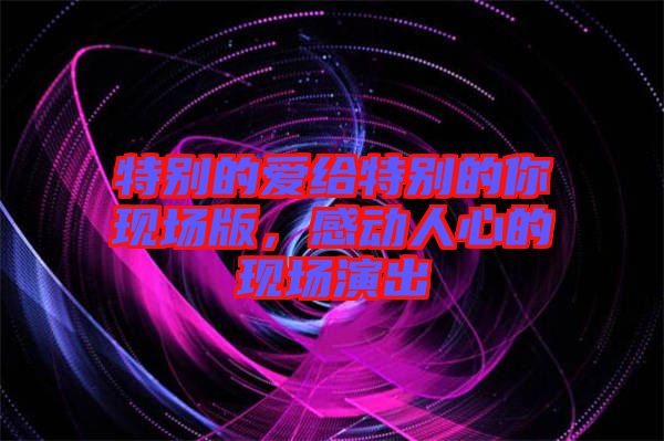 特別的愛(ài)給特別的你現(xiàn)場(chǎng)版，感動(dòng)人心的現(xiàn)場(chǎng)演出