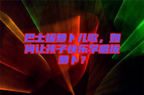 巴士拔蘿卜兒歌，如何讓孩子快樂學(xué)唱拔蘿卜？