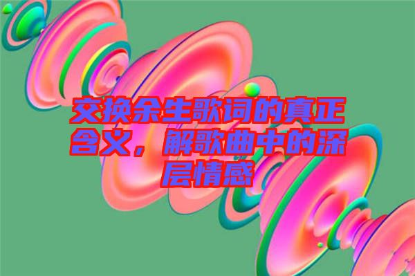 交換余生歌詞的真正含義，解歌曲中的深層情感