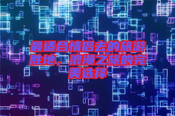 最適合情侶去的旅游勝地，浪漫之旅的完美選擇