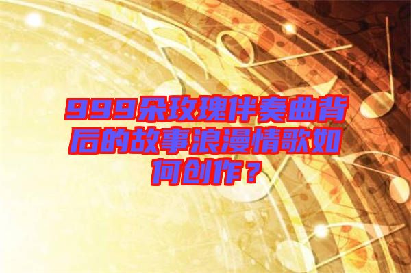 999朵玫瑰伴奏曲背后的故事浪漫情歌如何創(chuàng)作？