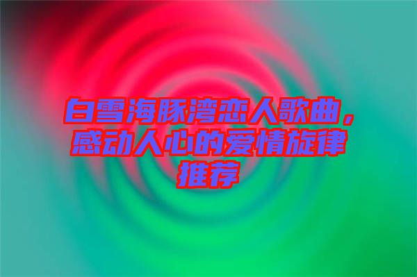 白雪海豚灣戀人歌曲，感動(dòng)人心的愛情旋律推薦