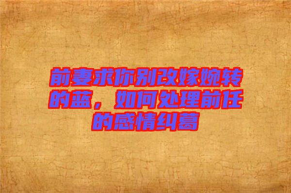 前妻求你別改嫁婉轉(zhuǎn)的藍，如何處理前任的感情糾葛