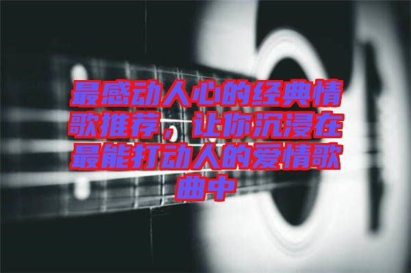 最感動人心的經(jīng)典情歌推薦，讓你沉浸在最能打動人的愛情歌曲中