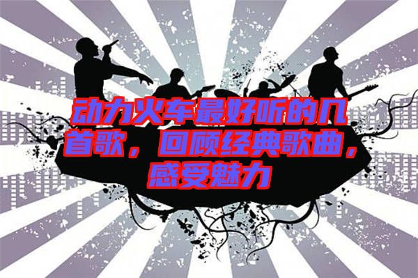 動(dòng)力火車最好聽的幾首歌，回顧經(jīng)典歌曲，感受魅力