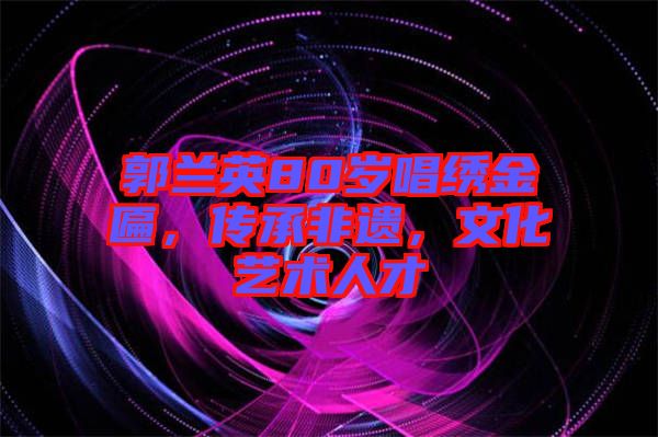 郭蘭英80歲唱繡金匾，傳承非遺，文化藝術(shù)人才