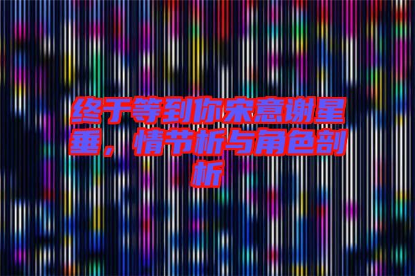 終于等到你宋意謝星垂，情節(jié)析與角色剖析