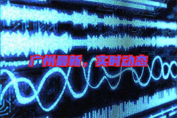 廣州最新，實(shí)時動態(tài)