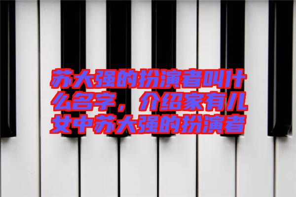 蘇大強(qiáng)的扮演者叫什么名字，介紹家有兒女中蘇大強(qiáng)的扮演者