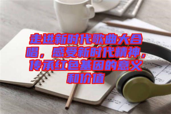 走進(jìn)新時代歌曲大合唱，感受新時代精神，傳承紅色基因的意義和價值