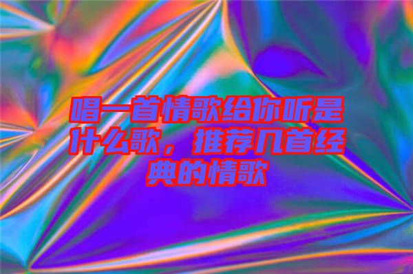 唱一首情歌給你聽是什么歌，推薦幾首經(jīng)典的情歌
