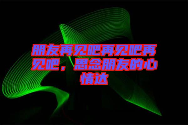 朋友再見吧再見吧再見吧，思念朋友的心情達