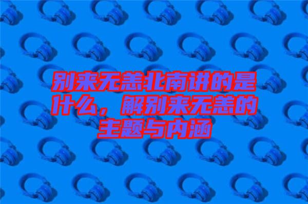 別來無恙北南講的是什么，解別來無恙的主題與內涵