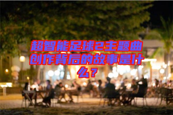 超智能足球2主題曲創(chuàng)作背后的故事是什么？