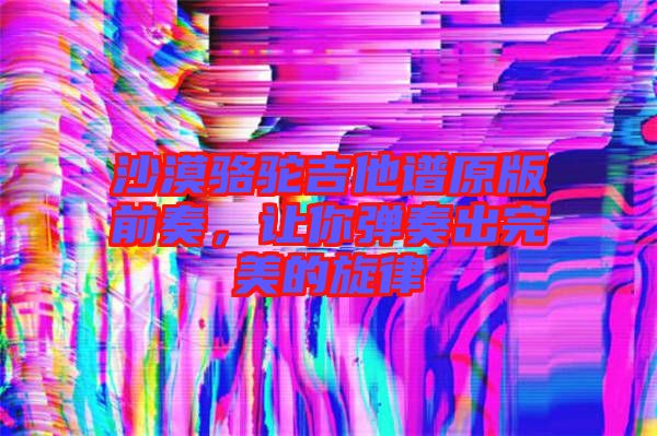 沙漠駱駝吉他譜原版前奏，讓你彈奏出完美的旋律