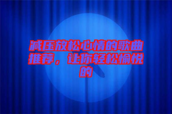 減壓放松心情的歌曲推薦，讓你輕松愉悅的