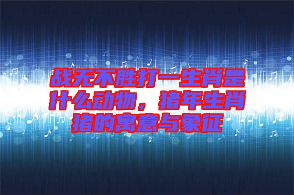 戰(zhàn)無(wú)不勝打一生肖是什么動(dòng)物，豬年生肖豬的寓意與象征