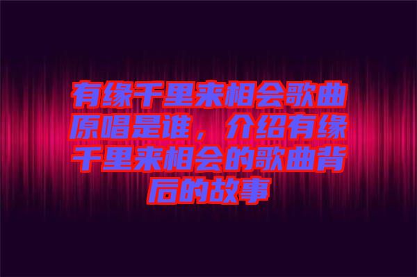 有緣千里來相會歌曲原唱是誰，介紹有緣千里來相會的歌曲背后的故事