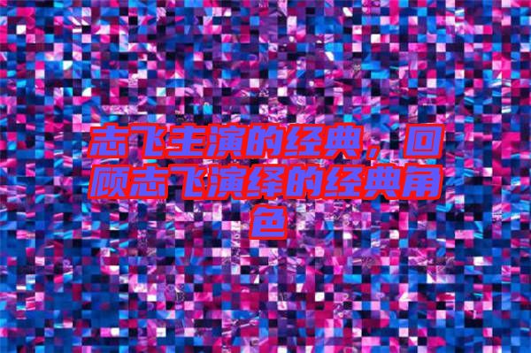 志飛主演的經典，回顧志飛演繹的經典角色
