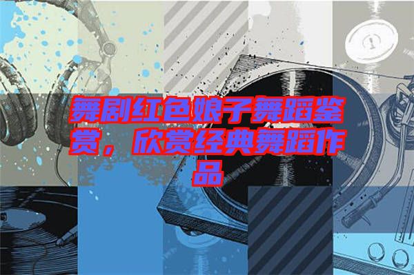 舞劇紅色娘子舞蹈鑒賞，欣賞經(jīng)典舞蹈作品