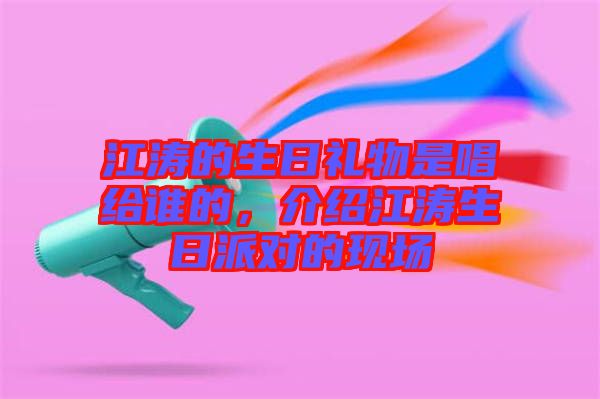 江濤的生日禮物是唱給誰(shuí)的，介紹江濤生日派對(duì)的現(xiàn)場(chǎng)