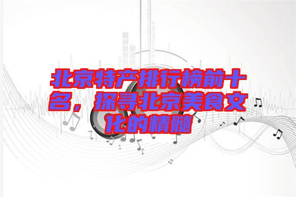 北京特產(chǎn)排行榜前十名，探尋北京美食文化的精髓