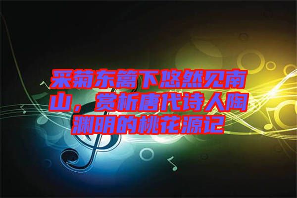 采菊東籬下悠然見南山，賞析唐代詩人陶淵明的桃花源記