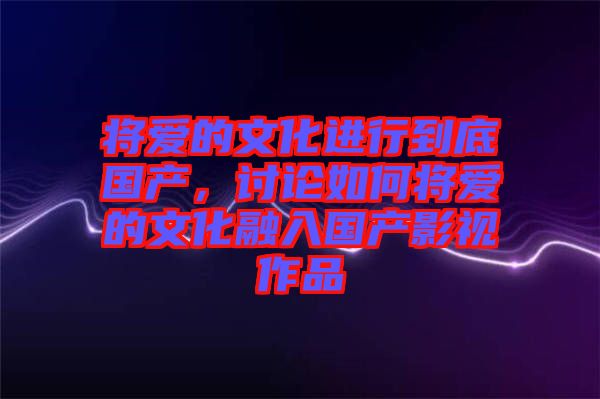 將愛的文化進(jìn)行到底國(guó)產(chǎn)，討論如何將愛的文化融入國(guó)產(chǎn)影視作品