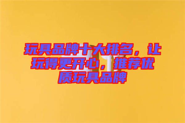 玩具品牌十大排名，讓玩得更開心，推薦優(yōu)質(zhì)玩具品牌