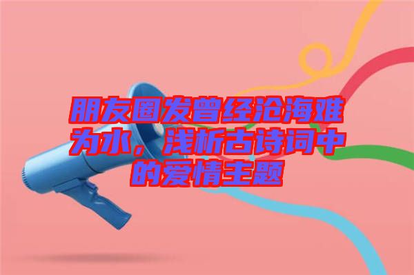 朋友圈發(fā)曾經(jīng)滄海難為水，淺析古詩詞中的愛情主題