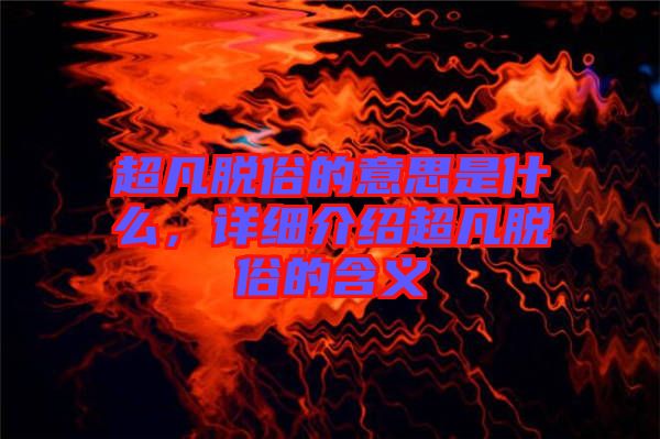 超凡脫俗的意思是什么，詳細介紹超凡脫俗的含義