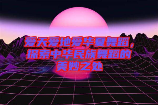 愛天愛地愛華夏舞蹈，探索中華民族舞蹈的美妙之處