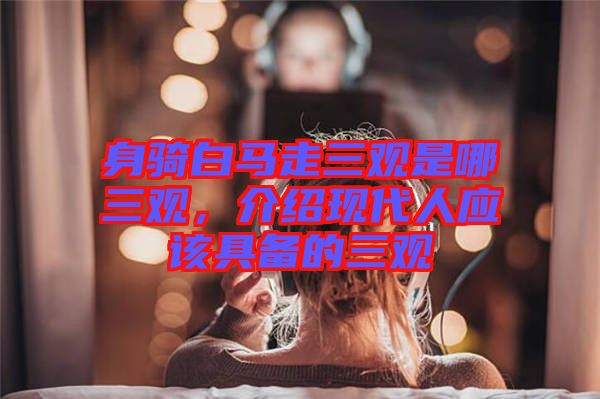 身騎白馬走三觀是哪三觀，介紹現(xiàn)代人應(yīng)該具備的三觀