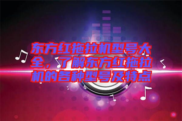 東方紅拖拉機型號大全，了解東方紅拖拉機的各種型號及特點