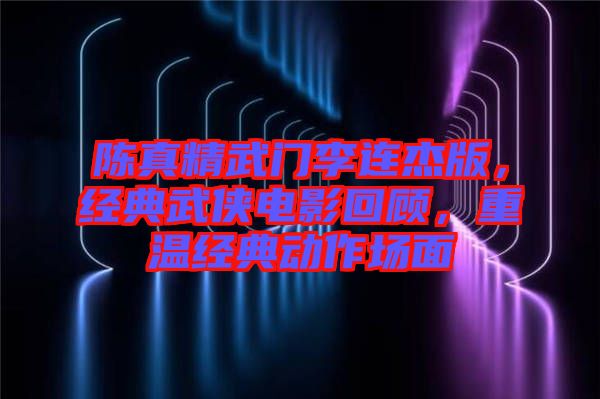 陳真精武門李連杰版，經(jīng)典武俠電影回顧，重溫經(jīng)典動作場面