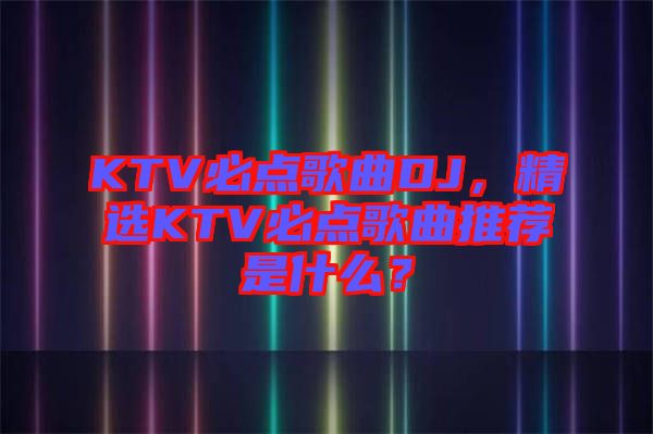 KTV必點(diǎn)歌曲DJ，精選KTV必點(diǎn)歌曲推薦是什么？