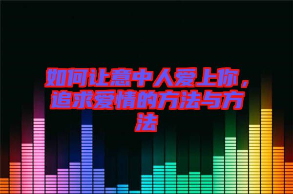 如何讓意中人愛上你，追求愛情的方法與方法
