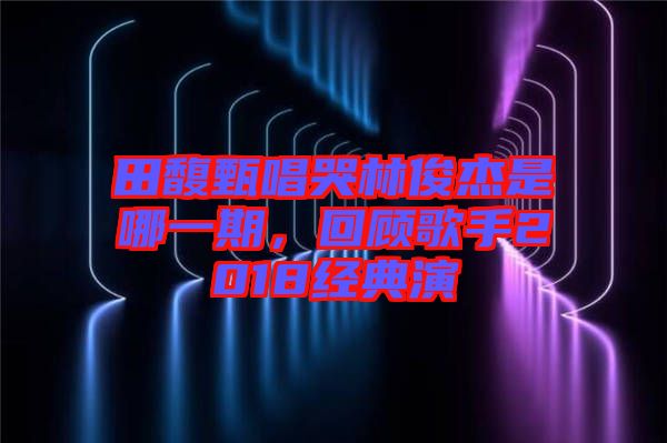 田馥甄唱哭林俊杰是哪一期，回顧歌手2018經(jīng)典演