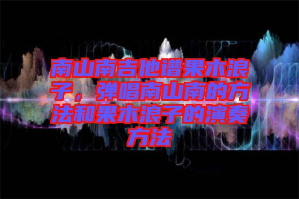 南山南吉他譜果木浪子，彈唱南山南的方法和果木浪子的演奏方法