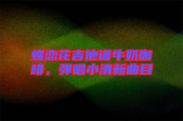 蝶戀花吉他譜牛奶咖啡，彈唱小清新曲目