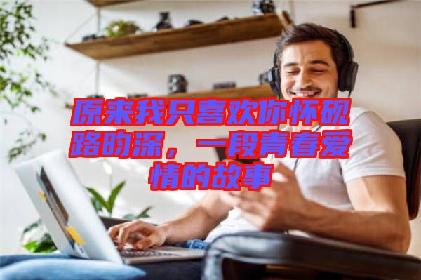原來(lái)我只喜歡你懷硯路昀深，一段青春愛(ài)情的故事