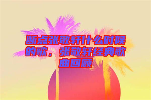 斷點張敬軒什么時候的歌，張敬軒經(jīng)典歌曲回顧