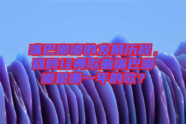 嘴巴嘟嘟的發(fā)展歷程，回顧經(jīng)典歌曲嘴巴嘟嘟是哪一年的歌？