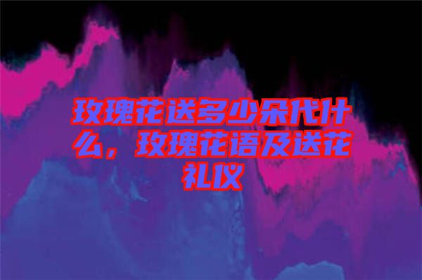 玫瑰花送多少朵代什么，玫瑰花語及送花禮儀